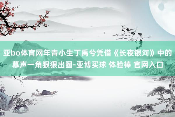 亚bo体育网年青小生丁禹兮凭借《长夜银河》中的慕声一角狠狠出圈-亚博买球 体验棒 官网入口