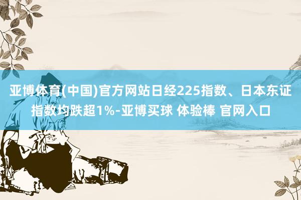 亚博体育(中国)官方网站日经225指数、日本东证指数均跌超1%-亚博买球 体验棒 官网入口