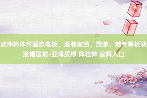 欧洲杯体育固态电板、服装家纺、旅游、燃气等板块涨幅居前-亚博买球 体验棒 官网入口