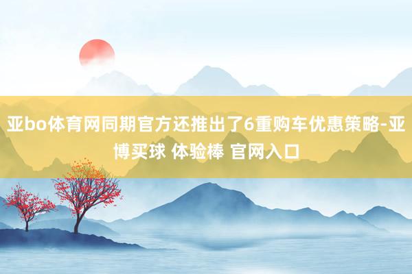 亚bo体育网同期官方还推出了6重购车优惠策略-亚博买球 体验棒 官网入口