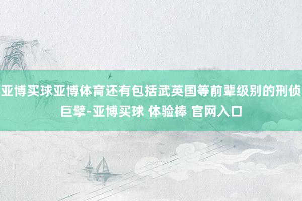 亚博买球亚博体育还有包括武英国等前辈级别的刑侦巨擘-亚博买球 体验棒 官网入口