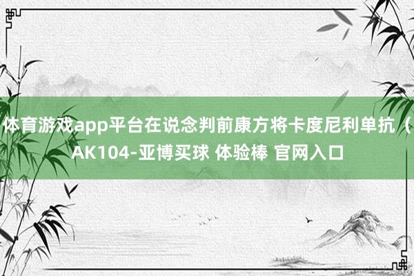 体育游戏app平台在说念判前康方将卡度尼利单抗（AK104-亚博买球 体验棒 官网入口