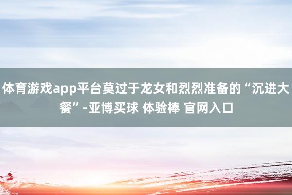 体育游戏app平台莫过于龙女和烈烈准备的“沉进大餐”-亚博买球 体验棒 官网入口