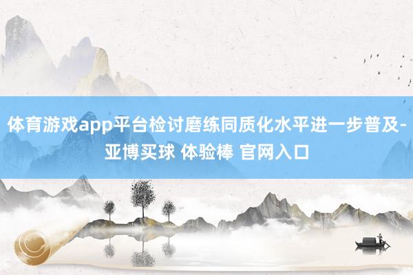 体育游戏app平台检讨磨练同质化水平进一步普及-亚博买球 体验棒 官网入口
