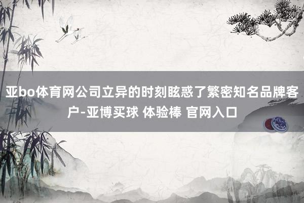 亚bo体育网公司立异的时刻眩惑了繁密知名品牌客户-亚博买球 体验棒 官网入口