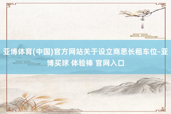 亚博体育(中国)官方网站关于设立商思长租车位-亚博买球 体验棒 官网入口