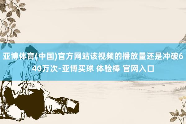 亚博体育(中国)官方网站该视频的播放量还是冲破640万次-亚博买球 体验棒 官网入口