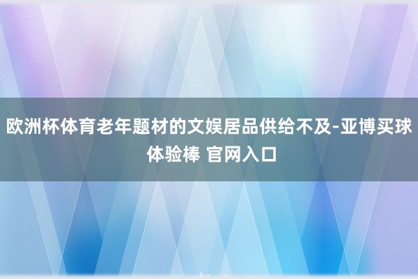 欧洲杯体育老年题材的文娱居品供给不及-亚博买球 体验棒 官网入口