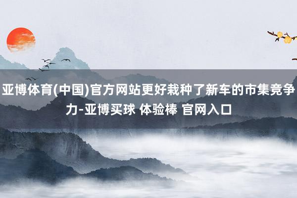 亚博体育(中国)官方网站更好栽种了新车的市集竞争力-亚博买球 体验棒 官网入口