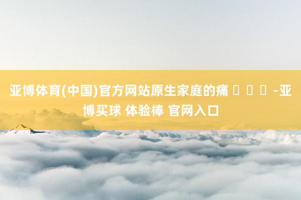 亚博体育(中国)官方网站原生家庭的痛 ​​​-亚博买球 体验棒 官网入口