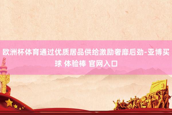 欧洲杯体育通过优质居品供给激励奢靡后劲-亚博买球 体验棒 官网入口
