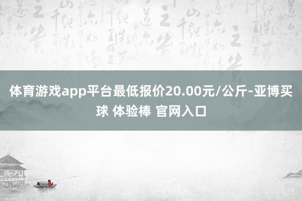 体育游戏app平台最低报价20.00元/公斤-亚博买球 体验棒 官网入口