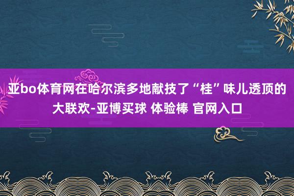 亚bo体育网在哈尔滨多地献技了“桂”味儿透顶的大联欢-亚博买球 体验棒 官网入口