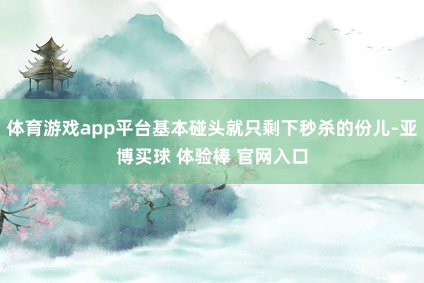 体育游戏app平台基本碰头就只剩下秒杀的份儿-亚博买球 体验棒 官网入口
