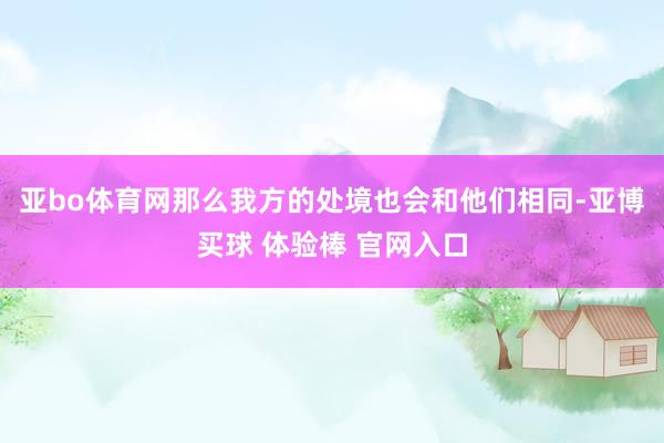 亚bo体育网那么我方的处境也会和他们相同-亚博买球 体验棒 官网入口