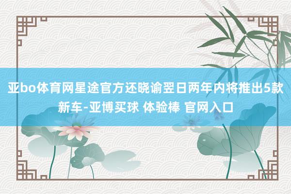亚bo体育网星途官方还晓谕翌日两年内将推出5款新车-亚博买球 体验棒 官网入口