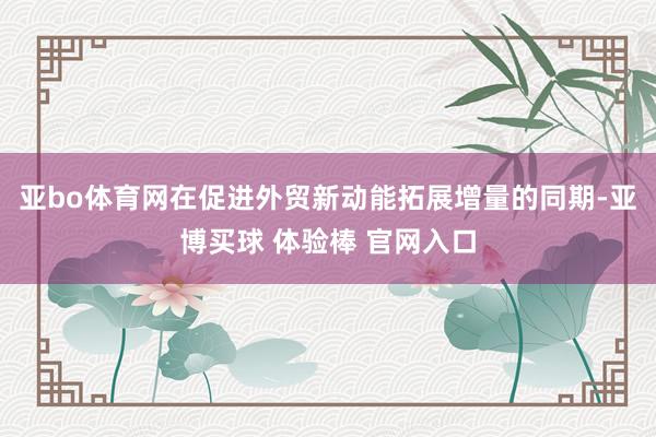 亚bo体育网在促进外贸新动能拓展增量的同期-亚博买球 体验棒 官网入口
