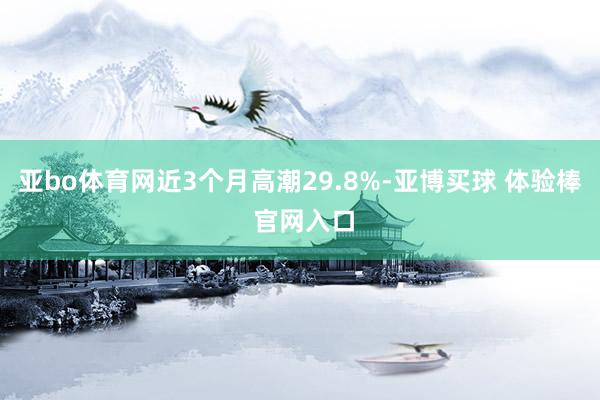亚bo体育网近3个月高潮29.8%-亚博买球 体验棒 官网入口