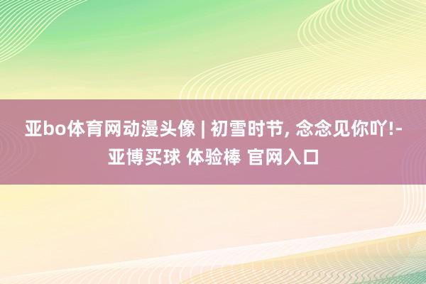亚bo体育网动漫头像 | 初雪时节, 念念见你吖!-亚博买球 体验棒 官网入口