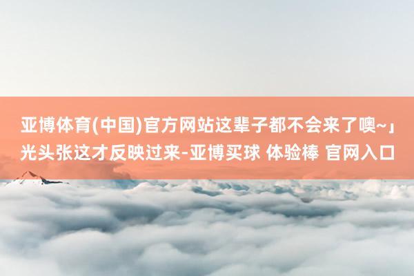 亚博体育(中国)官方网站这辈子都不会来了噢~」光头张这才反映过来-亚博买球 体验棒 官网入口