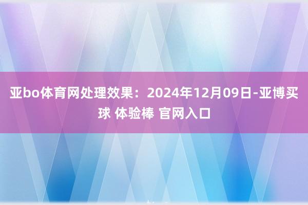 亚bo体育网处理效果：2024年12月09日-亚博买球 体验棒 官网入口