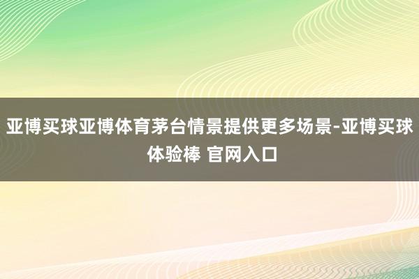 亚博买球亚博体育茅台情景提供更多场景-亚博买球 体验棒 官网入口
