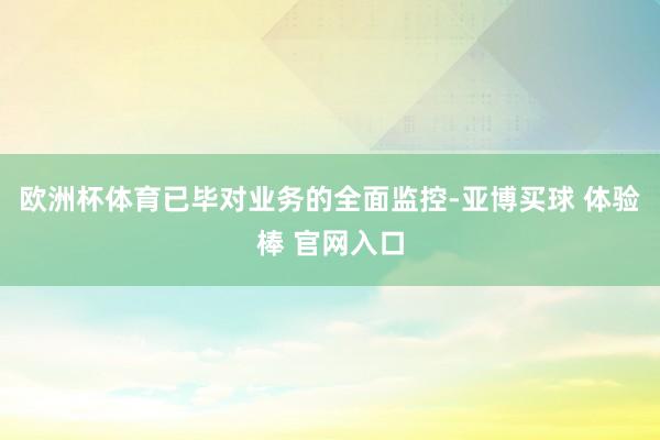 欧洲杯体育已毕对业务的全面监控-亚博买球 体验棒 官网入口