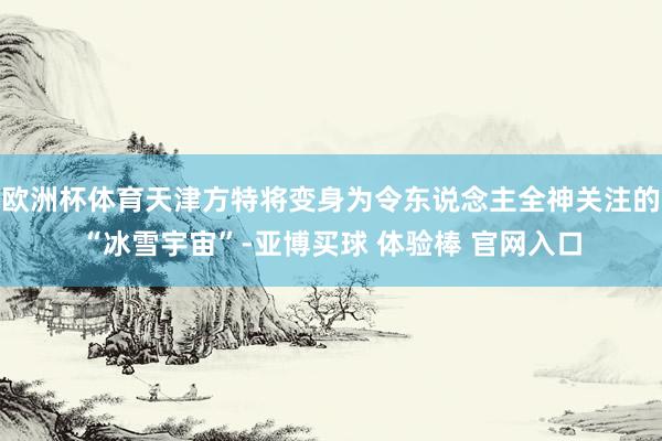 欧洲杯体育天津方特将变身为令东说念主全神关注的“冰雪宇宙”-亚博买球 体验棒 官网入口