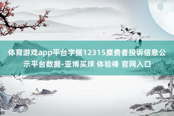 体育游戏app平台字据12315糜费者投诉信息公示平台数据-亚博买球 体验棒 官网入口