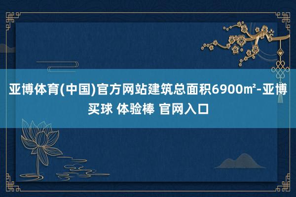 亚博体育(中国)官方网站建筑总面积6900㎡-亚博买球 体验棒 官网入口