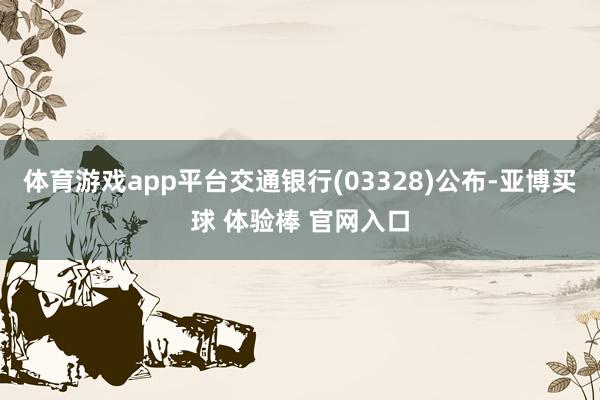 体育游戏app平台交通银行(03328)公布-亚博买球 体验棒 官网入口
