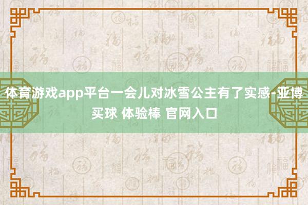 体育游戏app平台一会儿对冰雪公主有了实感-亚博买球 体验棒 官网入口