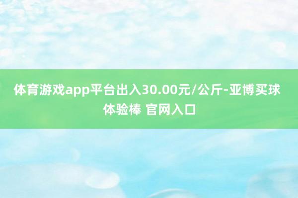 体育游戏app平台出入30.00元/公斤-亚博买球 体验棒 官网入口