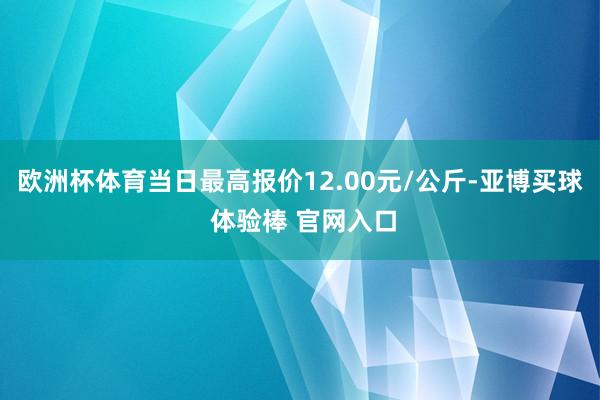 欧洲杯体育当日最高报价12.00元/公斤-亚博买球 体验棒 官网入口
