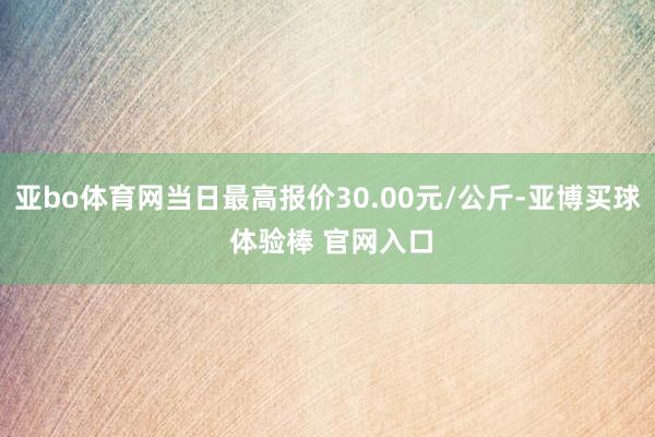 亚bo体育网当日最高报价30.00元/公斤-亚博买球 体验棒 官网入口