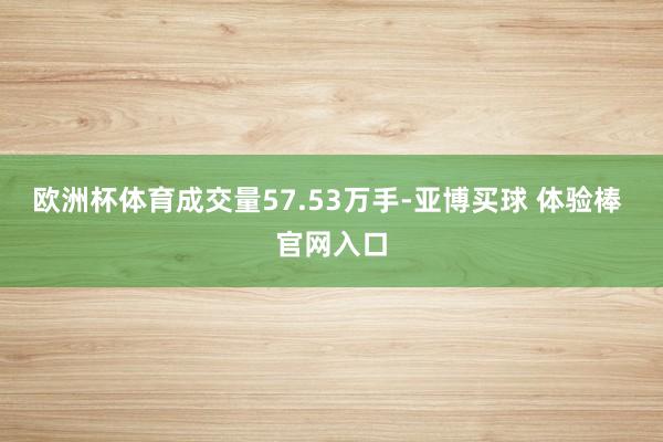 欧洲杯体育成交量57.53万手-亚博买球 体验棒 官网入口