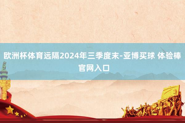 欧洲杯体育远隔2024年三季度末-亚博买球 体验棒 官网入口