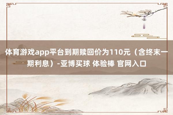 体育游戏app平台到期赎回价为110元（含终末一期利息）-亚博买球 体验棒 官网入口