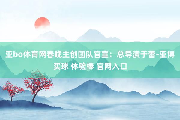 亚bo体育网春晚主创团队官宣：总导演于蕾-亚博买球 体验棒 官网入口