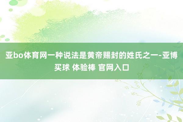 亚bo体育网一种说法是黄帝赐封的姓氏之一-亚博买球 体验棒 官网入口