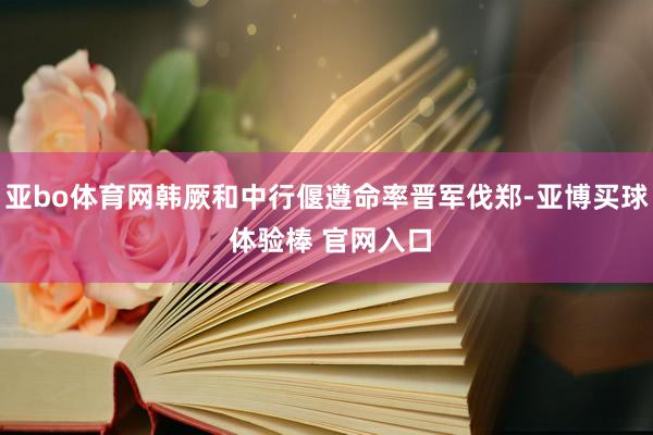 亚bo体育网韩厥和中行偃遵命率晋军伐郑-亚博买球 体验棒 官网入口
