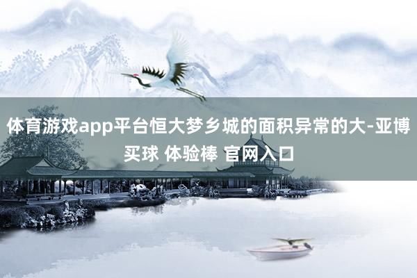 体育游戏app平台恒大梦乡城的面积异常的大-亚博买球 体验棒 官网入口