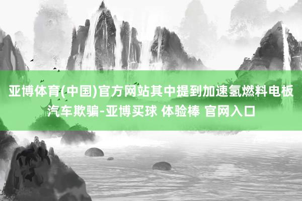 亚博体育(中国)官方网站其中提到加速氢燃料电板汽车欺骗-亚博买球 体验棒 官网入口