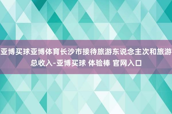 亚博买球亚博体育长沙市接待旅游东说念主次和旅游总收入-亚博买球 体验棒 官网入口