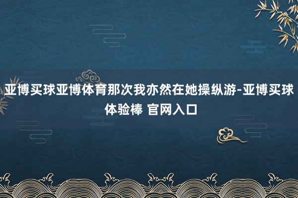 亚博买球亚博体育那次我亦然在她操纵游-亚博买球 体验棒 官网入口