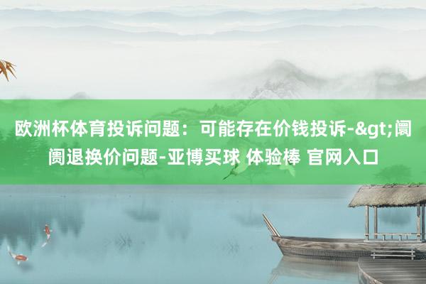 欧洲杯体育投诉问题：可能存在价钱投诉->阛阓退换价问题-亚博买球 体验棒 官网入口