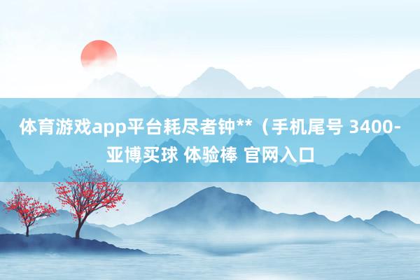 体育游戏app平台耗尽者钟**（手机尾号 3400-亚博买球 体验棒 官网入口