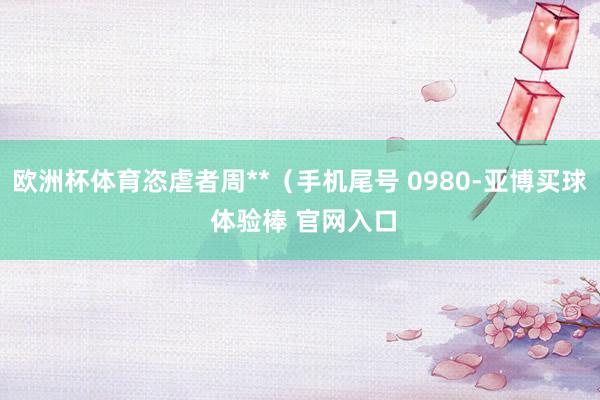 欧洲杯体育恣虐者周**（手机尾号 0980-亚博买球 体验棒 官网入口