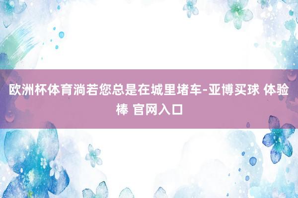 欧洲杯体育淌若您总是在城里堵车-亚博买球 体验棒 官网入口