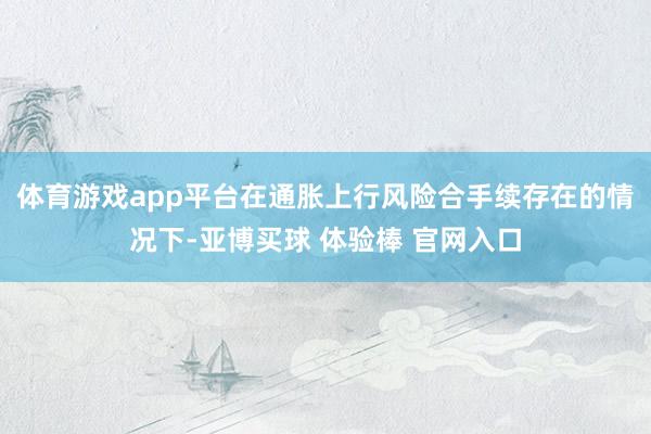 体育游戏app平台在通胀上行风险合手续存在的情况下-亚博买球 体验棒 官网入口